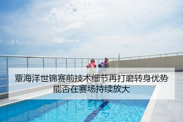 覃海洋世锦赛前技术细节再打磨转身优势能否在赛场持续放大