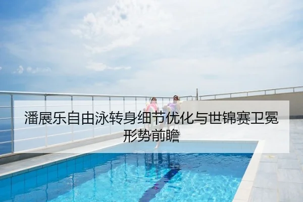潘展乐自由泳转身细节优化与世锦赛卫冕形势前瞻
