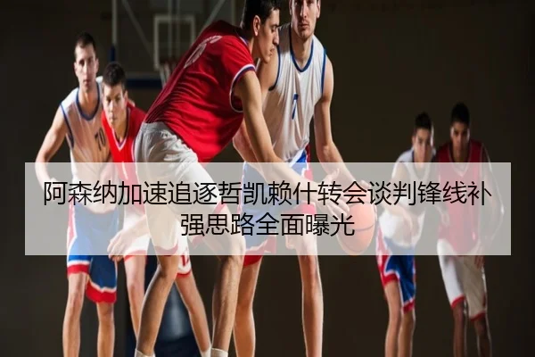 阿森纳加速追逐哲凯赖什转会谈判锋线补强思路全面曝光