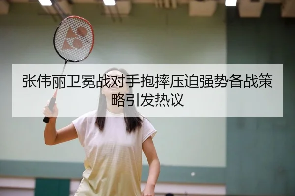 张伟丽卫冕战对手抱摔压迫强势备战策略引发热议