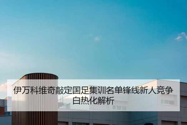 伊万科维奇敲定国足集训名单锋线新人竞争白热化解析
