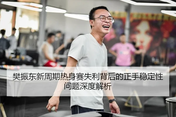 樊振东新周期热身赛失利背后的正手稳定性问题深度解析